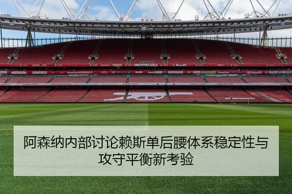 阿森纳内部讨论赖斯单后腰体系稳定性与攻守平衡新考验