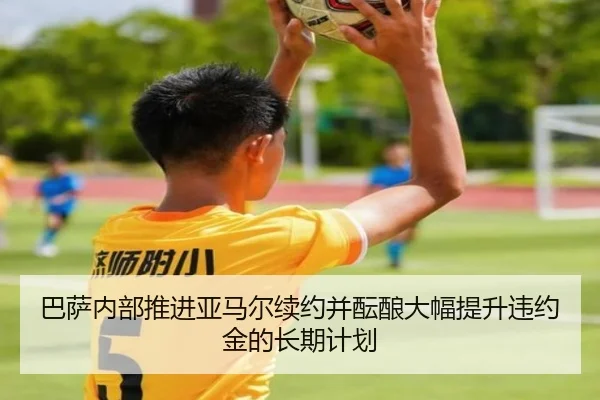 巴萨内部推进亚马尔续约并酝酿大幅提升违约金的长期计划